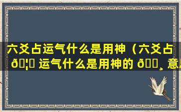 六爻占运气什么是用神（六爻占 🦟 运气什么是用神的 🕸 意思）